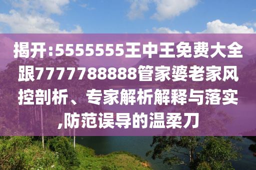 揭开:5555555王中王免费大全跟7777788888管家婆老家风控剖析、专家解析解释与落实,防范误导的温柔刀